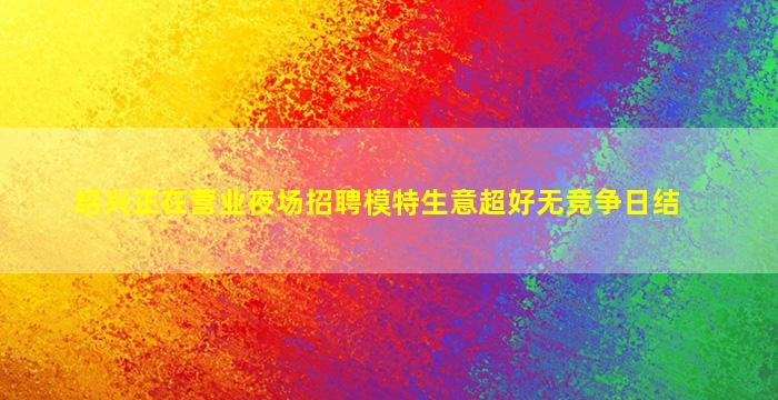 绍兴正在营业夜场招聘模特生意超好无竞争日结